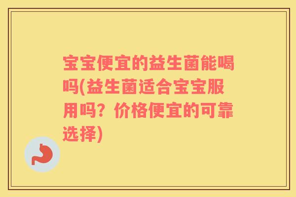宝宝便宜的益生菌能喝吗(益生菌适合宝宝服用吗？价格便宜的可靠选择)