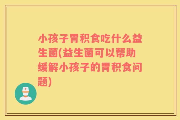 小孩子胃积食吃什么益生菌(益生菌可以帮助缓解小孩子的胃积食问题)