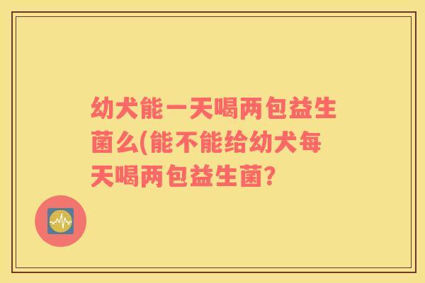 幼犬能一天喝两包益生菌么(能不能给幼犬每天喝两包益生菌？