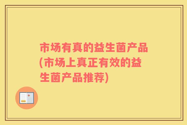 市场有真的益生菌产品(市场上真正有效的益生菌产品推荐)
