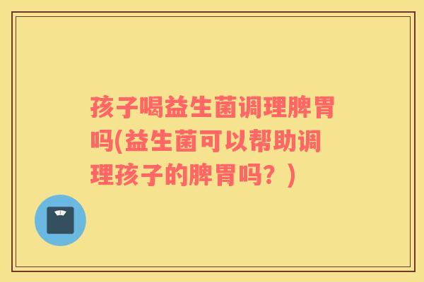 孩子喝益生菌调理脾胃吗(益生菌可以帮助调理孩子的脾胃吗？)