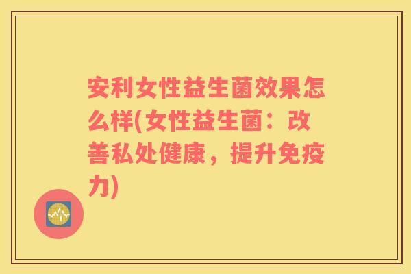 安利女性益生菌效果怎么样(女性益生菌：改善私处健康，提升免疫力)
