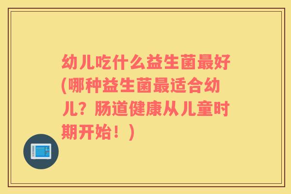 幼儿吃什么益生菌最好(哪种益生菌最适合幼儿？肠道健康从儿童时期开始！)