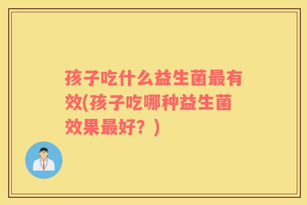 孩子吃什么益生菌最有效(孩子吃哪种益生菌效果最好？)