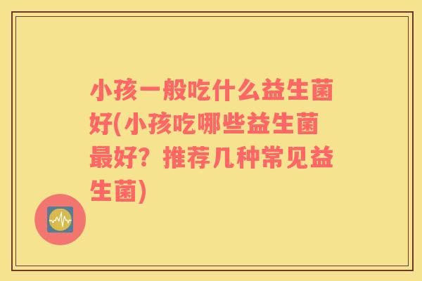 小孩一般吃什么益生菌好(小孩吃哪些益生菌最好？推荐几种常见益生菌)