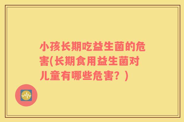 小孩长期吃益生菌的危害(长期食用益生菌对儿童有哪些危害？)