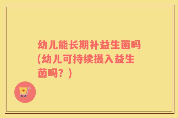 幼儿能长期补益生菌吗(幼儿可持续摄入益生菌吗？)