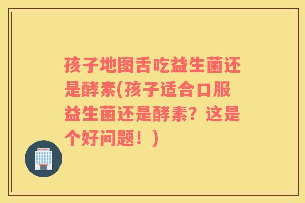 孩子地图舌吃益生菌还是酵素(孩子适合口服益生菌还是酵素？这是个好问题！)