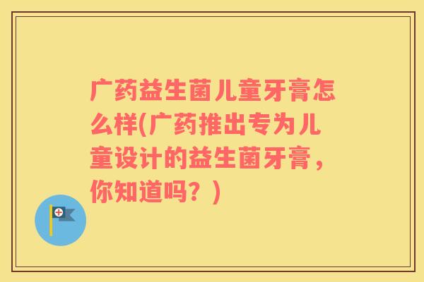 广药益生菌儿童牙膏怎么样(广药推出专为儿童设计的益生菌牙膏，你知道吗？)