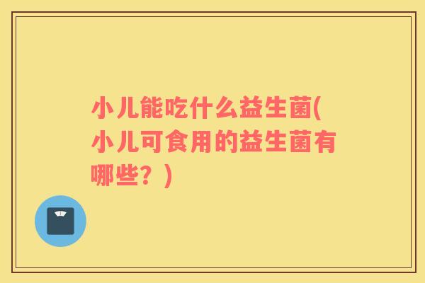 小儿能吃什么益生菌(小儿可食用的益生菌有哪些？)