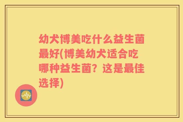 幼犬博美吃什么益生菌最好(博美幼犬适合吃哪种益生菌？这是最佳选择)