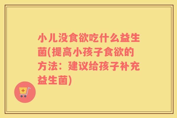 小儿没食欲吃什么益生菌(提高小孩子食欲的方法：建议给孩子补充益生菌)