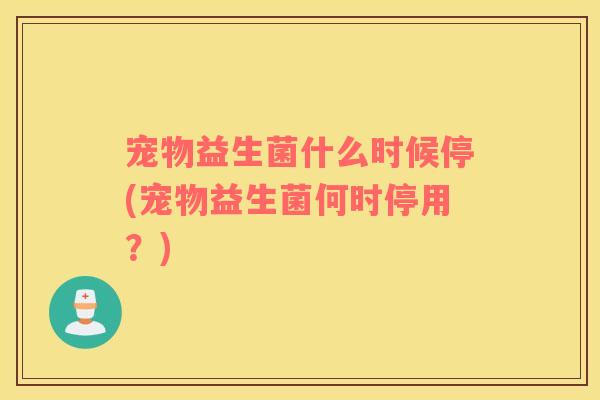 宠物益生菌什么时候停(宠物益生菌何时停用？)
