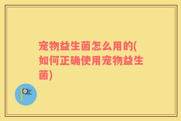 宠物益生菌怎么用的(如何正确使用宠物益生菌)