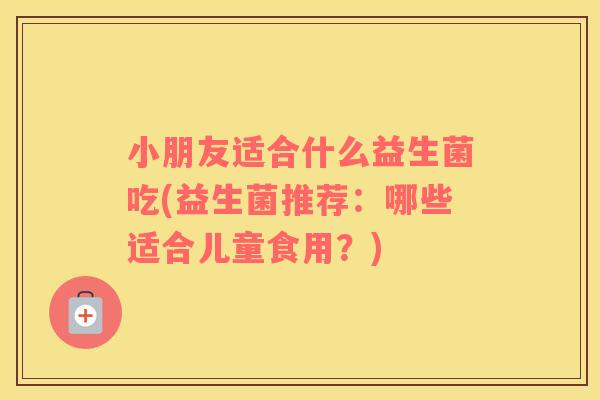 小朋友适合什么益生菌吃(益生菌推荐：哪些适合儿童食用？)