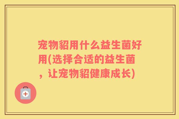 宠物貂用什么益生菌好用(选择合适的益生菌，让宠物貂健康成长)