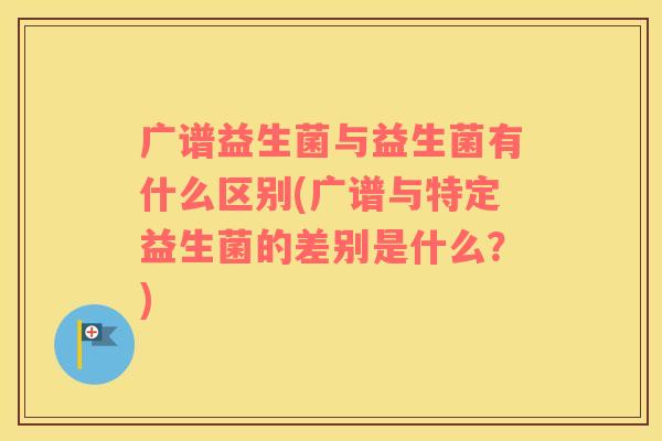 广谱益生菌与益生菌有什么区别(广谱与特定益生菌的差别是什么?) 广谱益生菌与益生菌有什么区别(广谱与特定益生菌的差别是什么?)