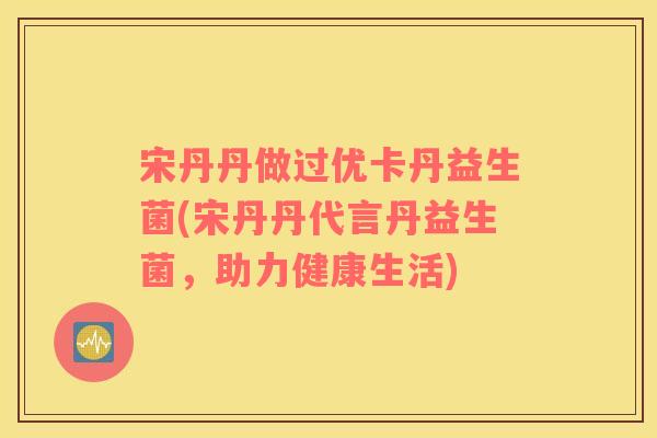 宋丹丹做过优卡丹益生菌(宋丹丹代言丹益生菌，助力健康生活)