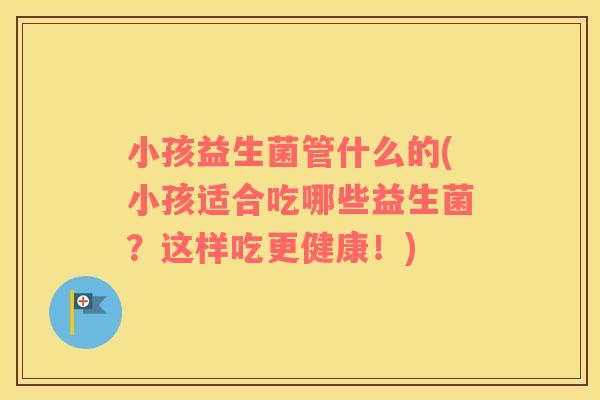小孩益生菌管什么的(小孩适合吃哪些益生菌？这样吃更健康！)