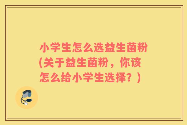 小学生怎么选益生菌粉(关于益生菌粉，你该怎么给小学生选择？)