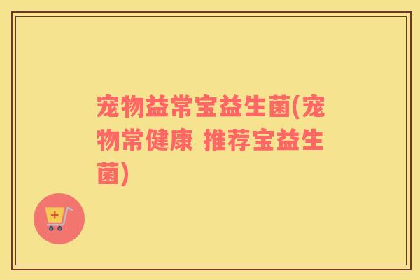 宠物益常宝益生菌(宠物常健康 推荐宝益生菌)