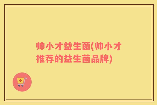 帅小才益生菌(帅小才推荐的益生菌品牌)