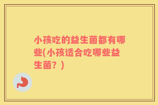 小孩吃的益生菌都有哪些(小孩适合吃哪些益生菌？)