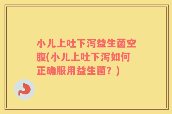 小儿上吐下泻益生菌空腹(小儿上吐下泻如何正确服用益生菌？)