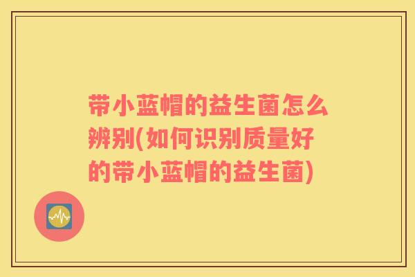 带小蓝帽的益生菌怎么辨别(如何识别质量好的带小蓝帽的益生菌)