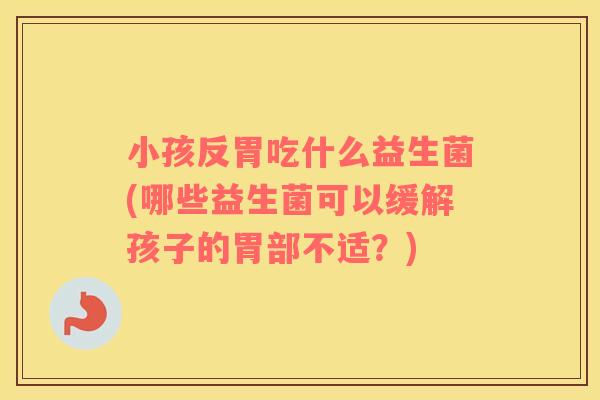 小孩反胃吃什么益生菌(哪些益生菌可以缓解孩子的胃部不适？)