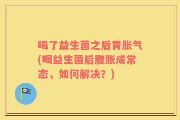 喝了益生菌之后胃胀气(喝益生菌后腹胀成常态，如何解决？)