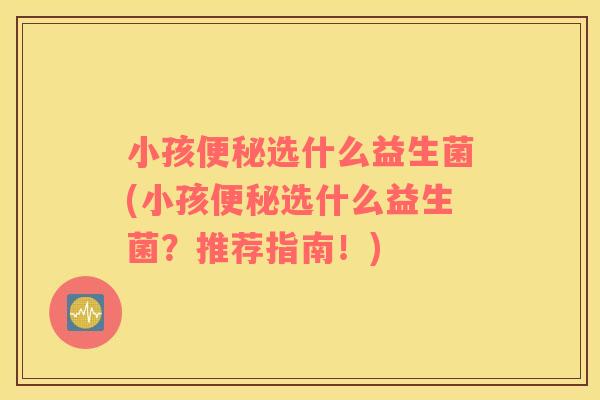 小孩便秘选什么益生菌(小孩便秘选什么益生菌？推荐指南！)