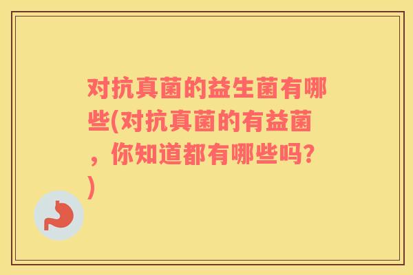 对抗真菌的益生菌有哪些(对抗真菌的有益菌，你知道都有哪些吗？)