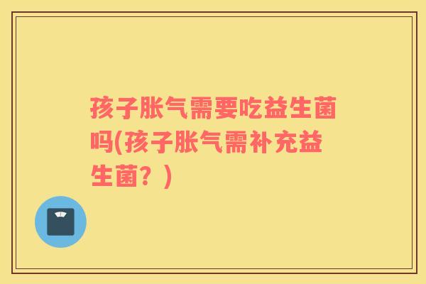 孩子胀气需要吃益生菌吗(孩子胀气需补充益生菌？)