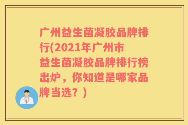 广州益生菌凝胶品牌排行(2021年广州市益生菌凝胶品牌排行榜出炉，你知道是哪家品牌当选？)