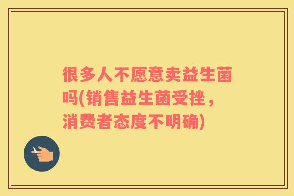 很多人不愿意卖益生菌吗(销售益生菌受挫，消费者态度不明确)