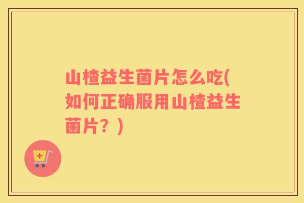 山楂益生菌片怎么吃(如何正确服用山楂益生菌片？)