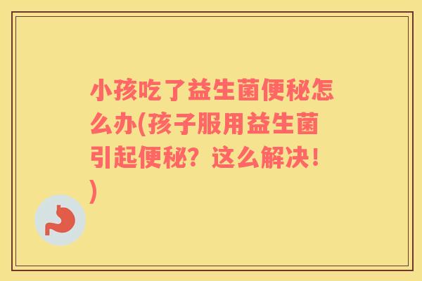 小孩吃了益生菌便秘怎么办(孩子服用益生菌引起便秘？这么解决！)