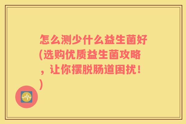 怎么测少什么益生菌好(选购优质益生菌攻略，让你摆脱肠道困扰！)