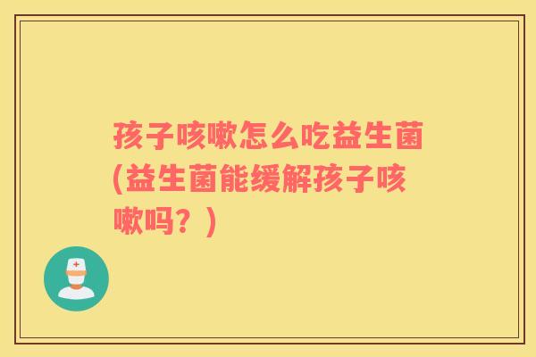 孩子咳嗽怎么吃益生菌(益生菌能缓解孩子咳嗽吗？)