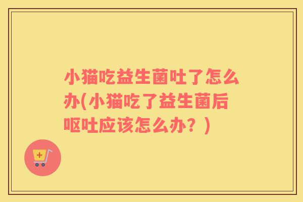 小猫吃益生菌吐了怎么办(小猫吃了益生菌后呕吐应该怎么办？)