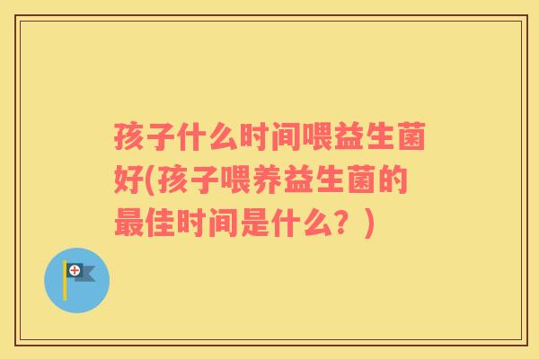 孩子什么时间喂益生菌好(孩子喂养益生菌的最佳时间是什么？)
