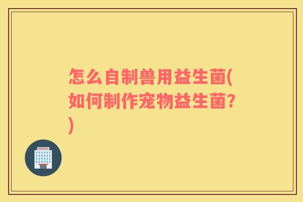 怎么自制兽用益生菌(如何制作宠物益生菌？)