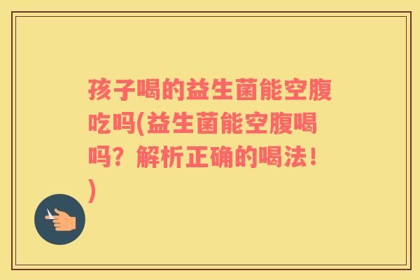 孩子喝的益生菌能空腹吃吗(益生菌能空腹喝吗？解析正确的喝法！)