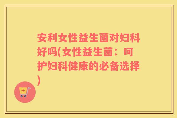 安利女性益生菌对妇科好吗(女性益生菌：呵护妇科健康的必备选择)