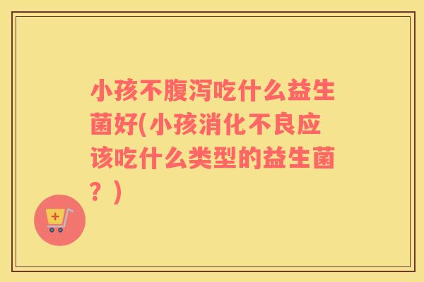 小孩不腹泻吃什么益生菌好(小孩消化不良应该吃什么类型的益生菌？)