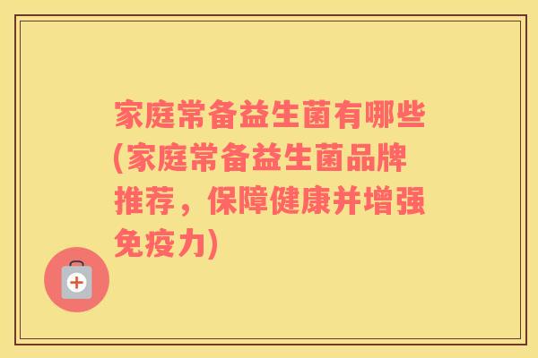 家庭常备益生菌有哪些(家庭常备益生菌品牌推荐，保障健康并增强免疫力)