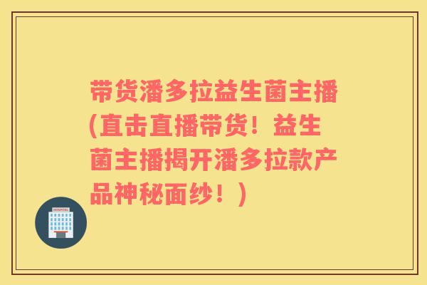 带货潘多拉益生菌主播(直击直播带货！益生菌主播揭开潘多拉款产品神秘面纱！)