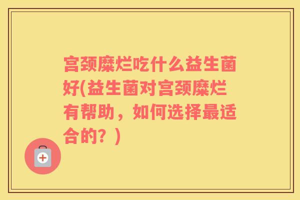 宫颈糜烂吃什么益生菌好(益生菌对宫颈糜烂有帮助，如何选择最适合的？)