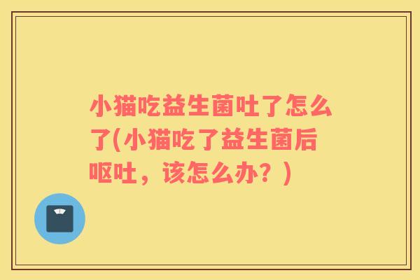 小猫吃益生菌吐了怎么了(小猫吃了益生菌后呕吐，该怎么办？)